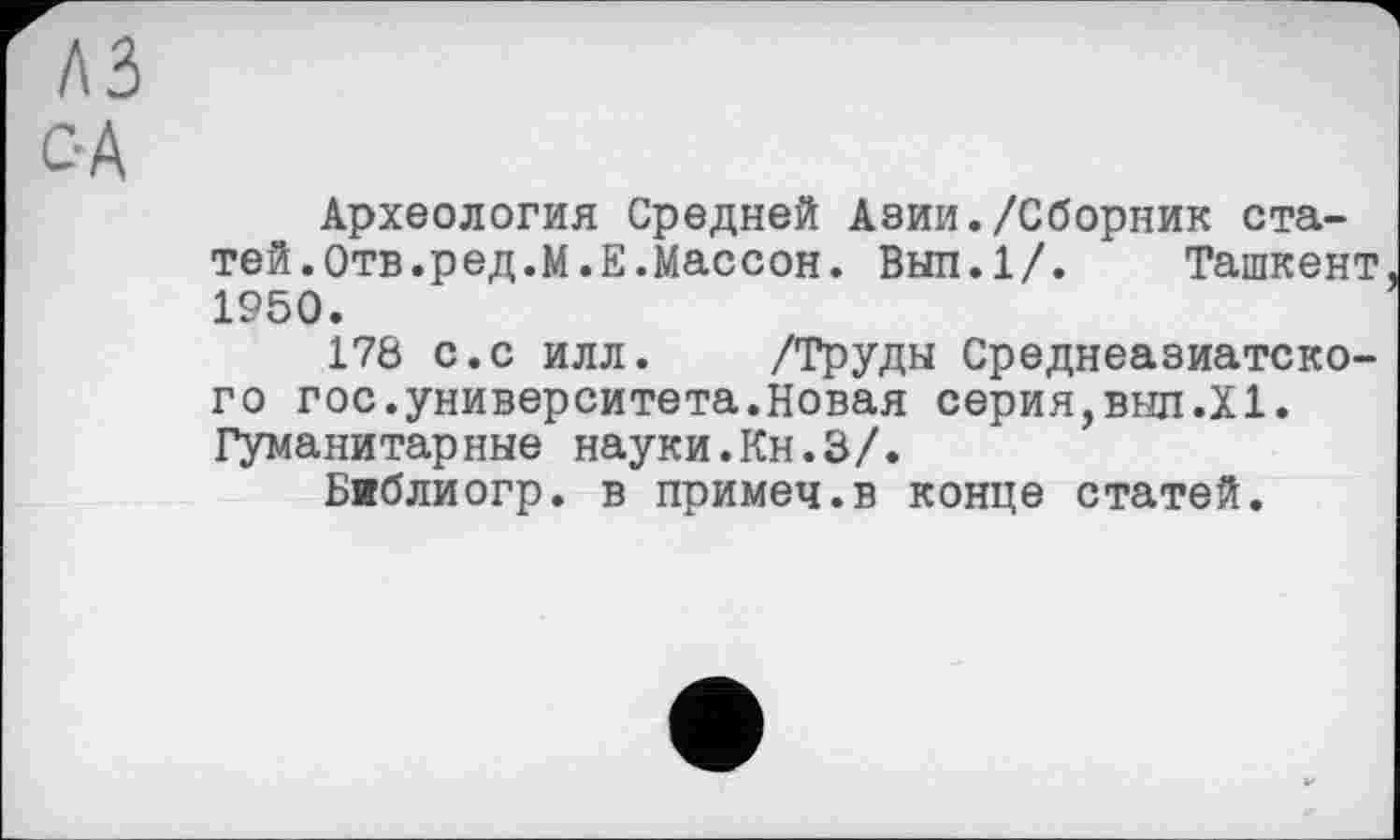 ﻿лз
с-А
Археология Средней Азии./Сборник статей.Отв.ред.М.Е.Массон. Вып.1/. Ташкент 1950.
178 с.с илл. /Труды Среднеазиатского гос.университета.Новая серия,выл.XI. Гуманитарные науки.Кн.З/.
Библиогр. в примеч.в конце статей.